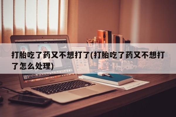 打胎药如何购买打胎吃了药又不想打了(打胎吃了药又不想打了怎么处理)