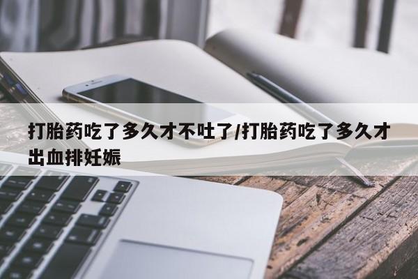 打胎药如何购买打胎药吃了多久才不吐了/打胎药吃了多久才出血排妊娠