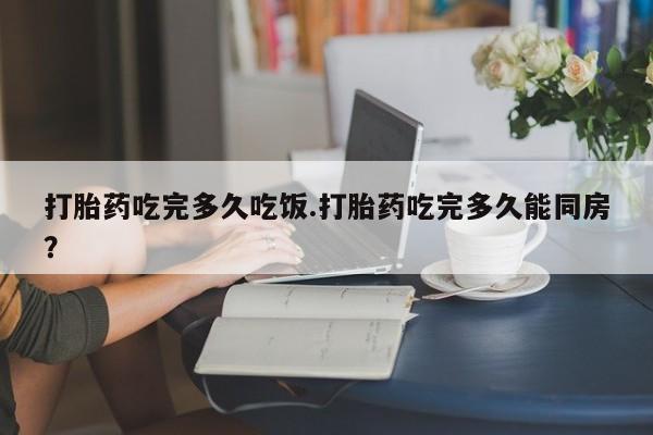 打胎药如何购买打胎药吃完多久吃饭.打胎药吃完多久能同房？