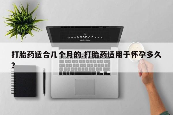 打胎药如何购买打胎药适合几个月的.打胎药适用于怀孕多久？