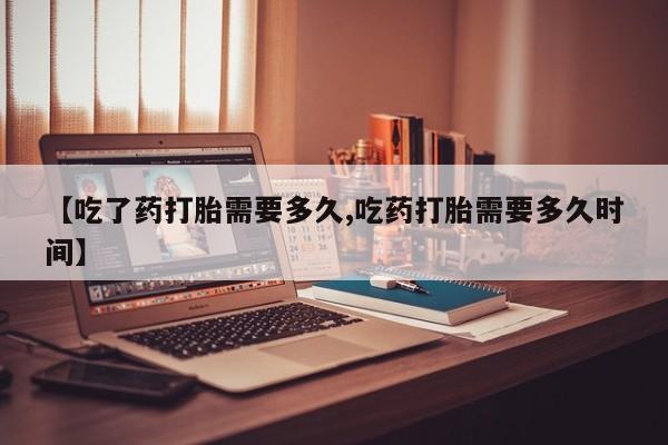 打胎药如何购买【吃了药打胎需要多久,吃药打胎需要多久时间】
