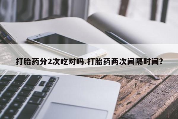 打胎药如何购买打胎药分2次吃对吗.打胎药两次间隔时间？