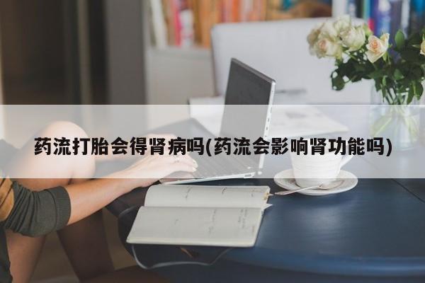 打胎药如何购买药流打胎会得肾病吗(药流会影响肾功能吗)