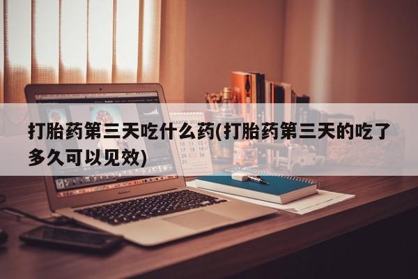 打胎药如何购买打胎药第三天吃什么药(打胎药第三天的吃了多久可以见效)