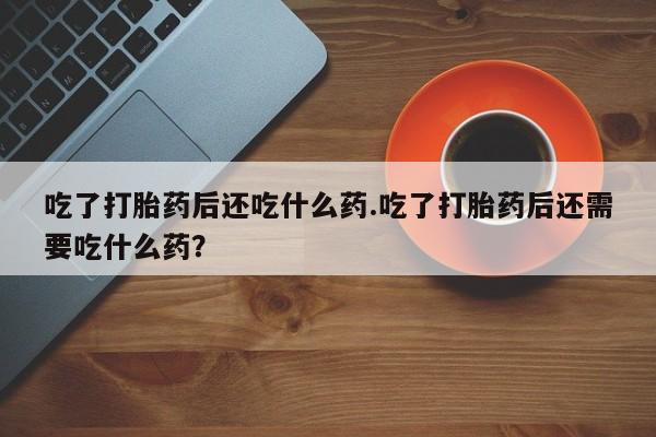 打胎药如何购买吃了打胎药后还吃什么药.吃了打胎药后还需要吃什么药？