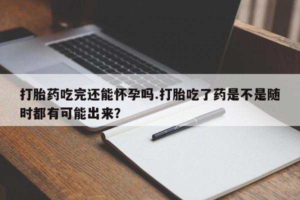 打胎药如何购买打胎药吃完还能怀孕吗.打胎吃了药是不是随时都有可能出来？