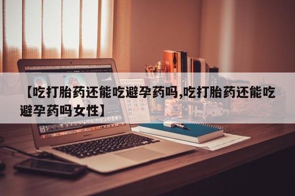 打胎药如何购买【吃打胎药还能吃避孕药吗,吃打胎药还能吃避孕药吗女性】