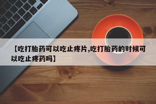 打胎药如何购买【吃打胎药可以吃止疼片,吃打胎药的时候可以吃止疼药吗】