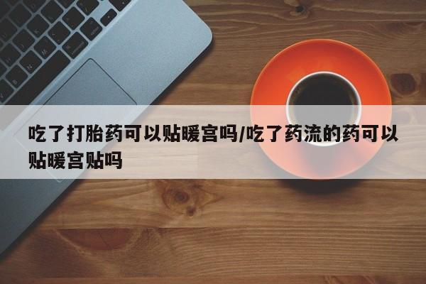 打胎药如何购买吃了打胎药可以贴暖宫吗/吃了药流的药可以贴暖宫贴吗