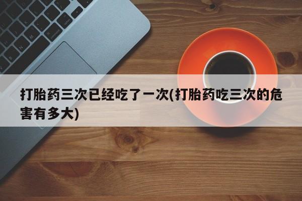 打胎药如何购买打胎药三次已经吃了一次(打胎药吃三次的危害有多大)