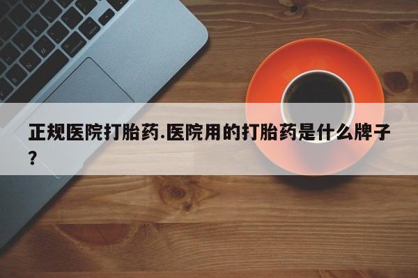 打胎药如何购买正规医院打胎药.医院用的打胎药是什么牌子？