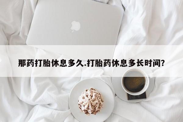 打胎药如何购买那药打胎休息多久.打胎药休息多长时间？