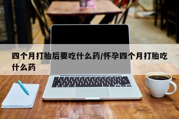 打胎药如何购买四个月打胎后要吃什么药/怀孕四个月打胎吃什么药