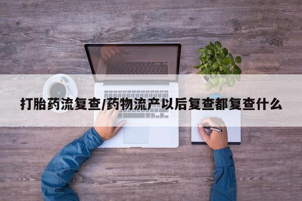 打胎药如何购买打胎药流复查/药物流产以后复查都复查什么