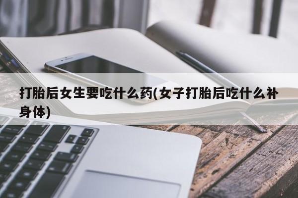 打胎药如何购买打胎后女生要吃什么药(女子打胎后吃什么补身体)