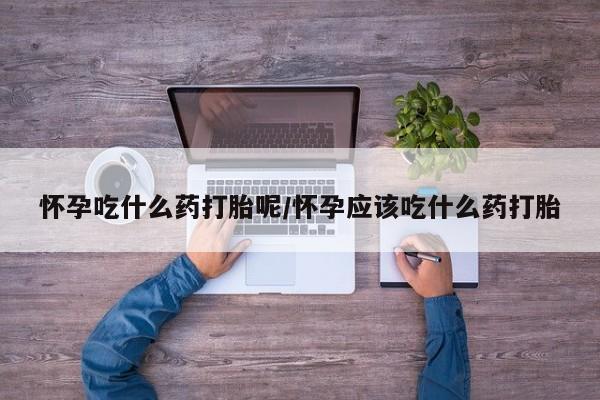 打胎药如何购买怀孕吃什么药打胎呢/怀孕应该吃什么药打胎