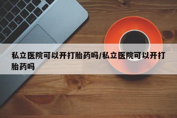 打胎药如何购买私立医院可以开打胎药吗/私立医院可以开打胎药吗