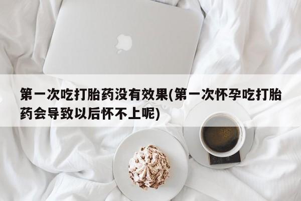 打胎药如何购买第一次吃打胎药没有效果(第一次怀孕吃打胎药会导致以后怀不上呢)