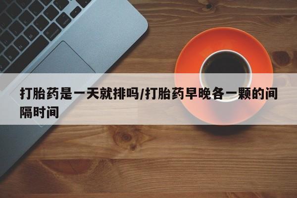 打胎药如何购买打胎药是一天就排吗/打胎药早晚各一颗的间隔时间