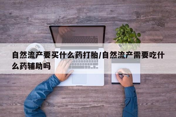 打胎药如何购买自然流产要买什么药打胎/自然流产需要吃什么药辅助吗