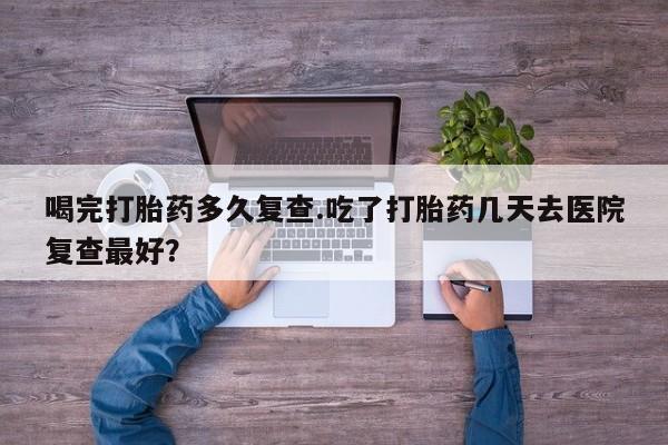 打胎药如何购买喝完打胎药多久复查.吃了打胎药几天去医院复查最好？