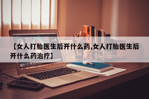 打胎药如何购买【女人打胎医生后开什么药,女人打胎医生后开什么药治疗】