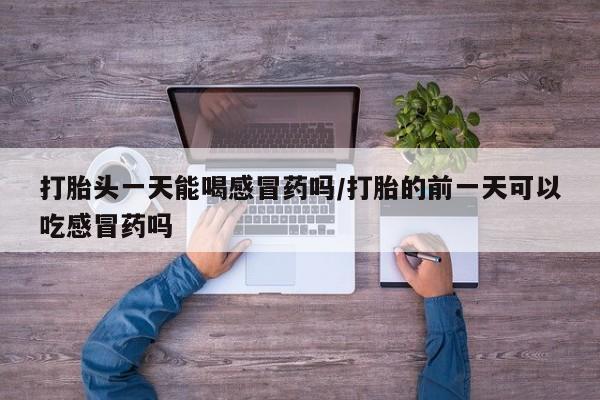 打胎药如何购买打胎头一天能喝感冒药吗/打胎的前一天可以吃感冒药吗