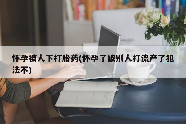 打胎药如何购买怀孕被人下打胎药(怀孕了被别人打流产了犯法不)
