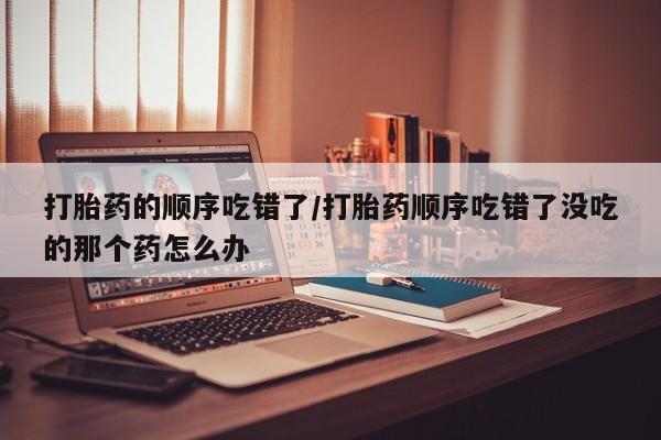 打胎药如何购买打胎药的顺序吃错了/打胎药顺序吃错了没吃的那个药怎么办