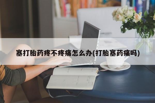 打胎药如何购买塞打胎药疼不疼痛怎么办(打胎塞药痛吗)
