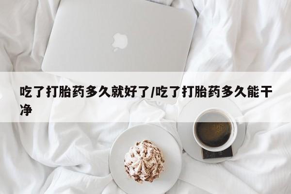 打胎药如何购买吃了打胎药多久就好了/吃了打胎药多久能干净
