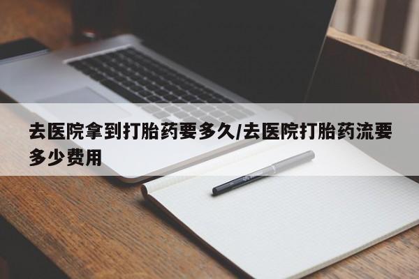 打胎药如何购买去医院拿到打胎药要多久/去医院打胎药流要多少费用
