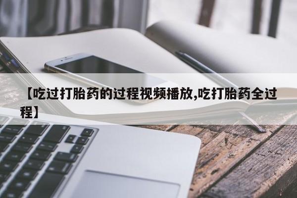 打胎药如何购买【吃过打胎药的过程视频播放,吃打胎药全过程】