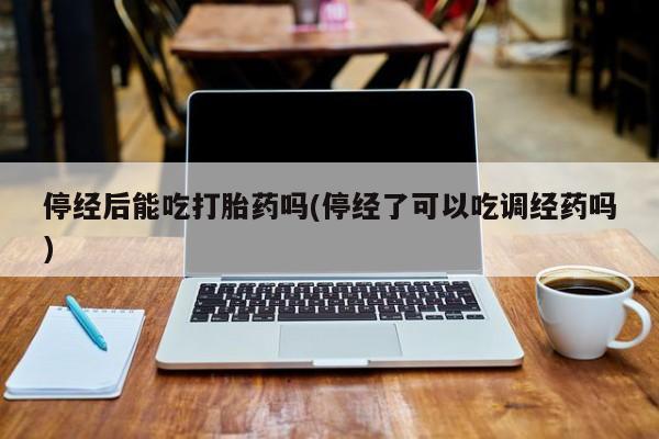 打胎药如何购买停经后能吃打胎药吗(停经了可以吃调经药吗)