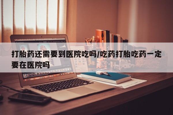 打胎药如何购买打胎药还需要到医院吃吗/吃药打胎吃药一定要在医院吗
