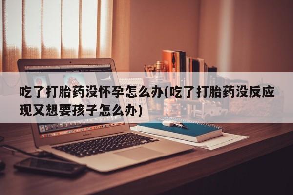 打胎药如何购买吃了打胎药没怀孕怎么办(吃了打胎药没反应现又想要孩子怎么办)