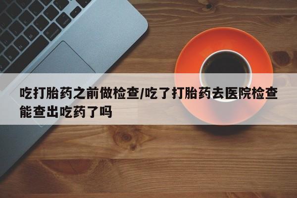 打胎药如何购买吃打胎药之前做检查/吃了打胎药去医院检查能查出吃药了吗