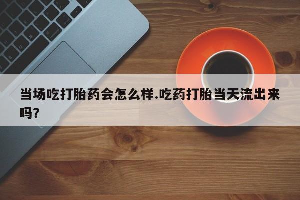 打胎药如何购买当场吃打胎药会怎么样.吃药打胎当天流出来吗？