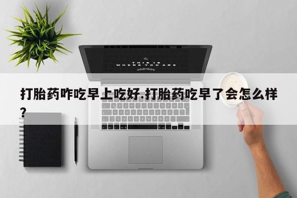 打胎药如何购买打胎药咋吃早上吃好.打胎药吃早了会怎么样？