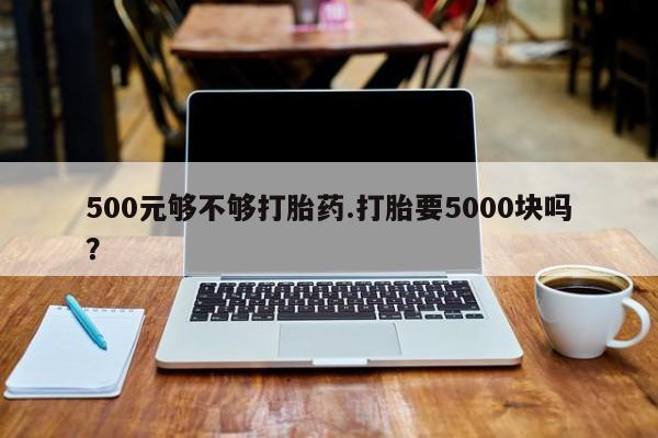 打胎药如何购买500元够不够打胎药.打胎要5000块吗？