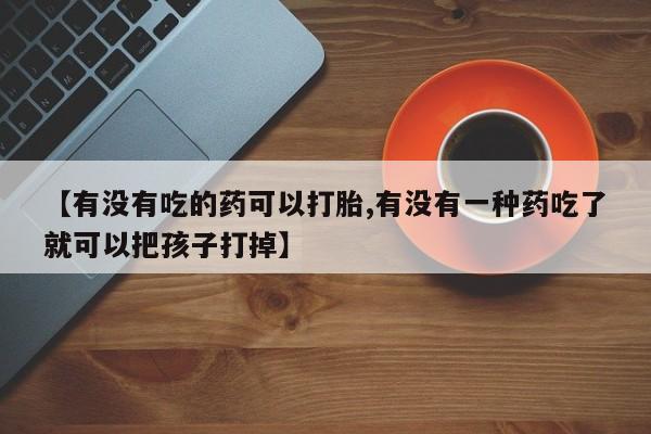 打胎药如何购买【有没有吃的药可以打胎,有没有一种药吃了就可以把孩子打掉】