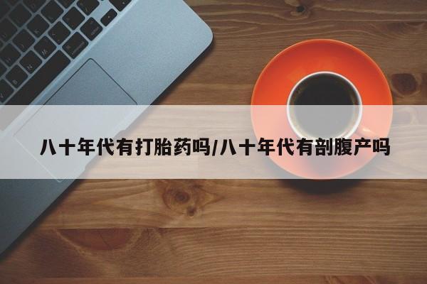 打胎药如何购买八十年代有打胎药吗/八十年代有剖腹产吗