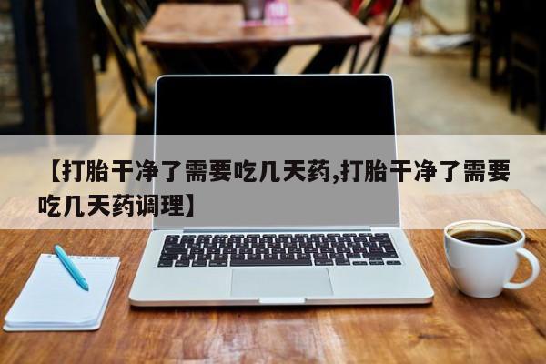 打胎药如何购买【打胎干净了需要吃几天药,打胎干净了需要吃几天药调理】