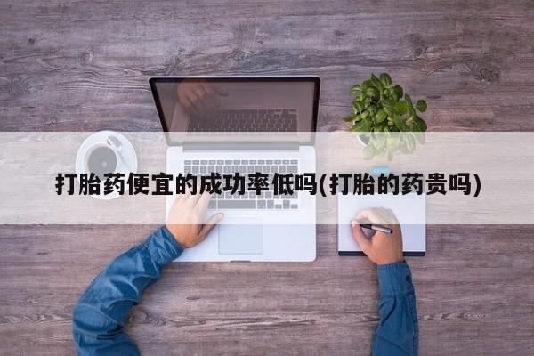 打胎药如何购买打胎药便宜的成功率低吗(打胎的药贵吗)