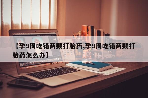 打胎药如何购买【孕9周吃错两颗打胎药,孕9周吃错两颗打胎药怎么办】