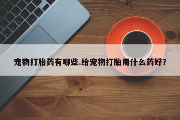 打胎药如何购买宠物打胎药有哪些.给宠物打胎用什么药好？