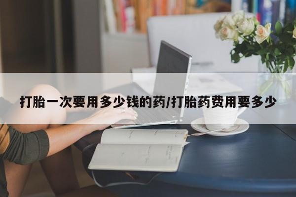 打胎药如何购买打胎一次要用多少钱的药/打胎药费用要多少