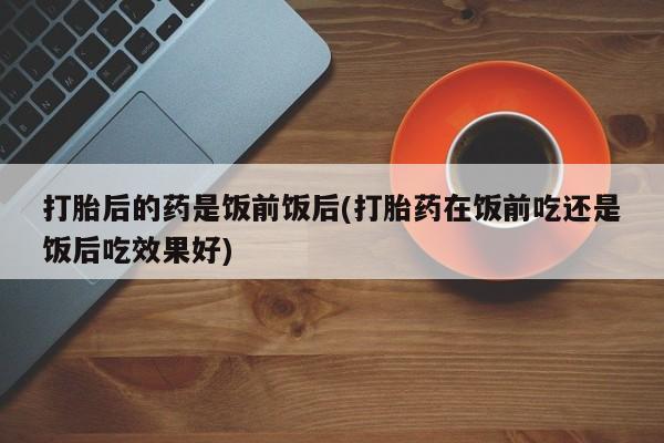 打胎药如何购买打胎后的药是饭前饭后(打胎药在饭前吃还是饭后吃效果好)