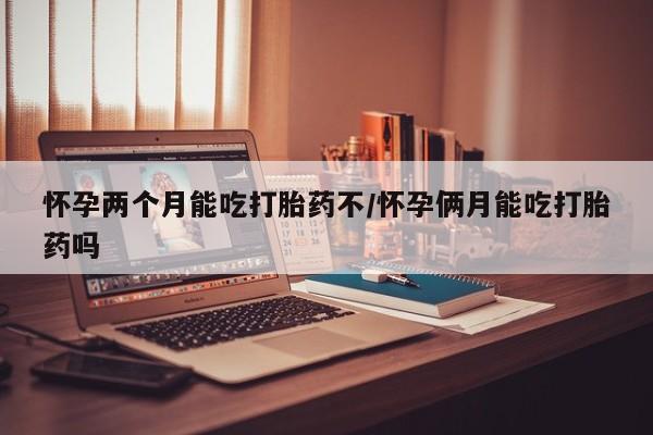 打胎药如何购买怀孕两个月能吃打胎药不/怀孕俩月能吃打胎药吗