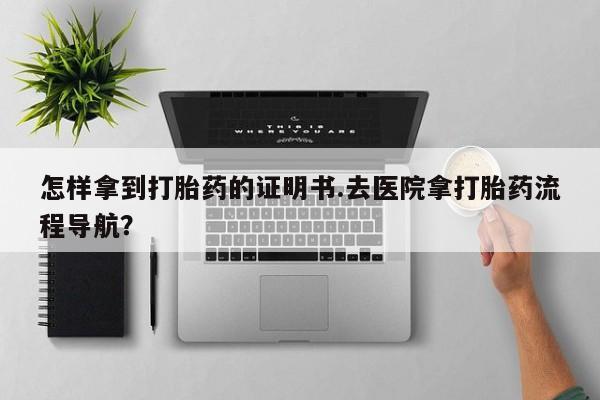 打胎药如何购买怎样拿到打胎药的证明书.去医院拿打胎药流程导航？